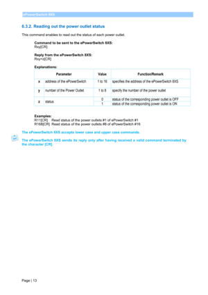 Page 15 
Page | 13 ePowerSwitch 8XS 
 
6.3.2. Reading out the power outlet status 
 
This command enables to read out the status of each power outlet. 
 
Command to be sent to the ePowerSwitch 8XS: 
Rxy[CR] 
 
Reply from the ePowerSwitch 8XS: 
Rxy=z[CR] 
 
Explanations: 
Parameter Value Function/Remark 
x 
 address of the ePowerSwitch   1 to 16  specifies the address of the ePowerSwitch 8XS 
y 
 number of the Power Outlet  1 to 8  specify the number of the power outlet 
z status 0  status of the corresponding...