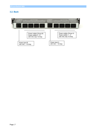 Page 9 
Page | 7 ePowerSwitch 8XS 
 
3.2. Back  
 
 
 
 
 
 
 
 
 
 
 
 
 
 
 
 
 
 
 
 
 
  
Power input B 
230 VAC – 10 Amp 
Power outlets (Group B) 
Power outlets 5 – 8 
230 VAC max 10 Amp Power outlets (Group A) 
Power outlets 1 – 4 
230 VAC max 10 Amp 
Power input A 
230 VAC – 10 Amp  