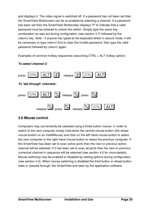 Page 27SmartView MultiscreenInstallation and UsePage 26and displays 0. The video signal is switched off. If a password has not been set then
the SmartView Multiscreen can be re-enabled by selecting a channel. If a password
has been set then the SmartView Multiscreen displays P to indicate that a valid
password must be entered to unlock the switch. Simply type the same key
combination as was set during configuration (see section 4.7) followed by the
(return) key. Note - if anyone has typed at the keyboard whilst...