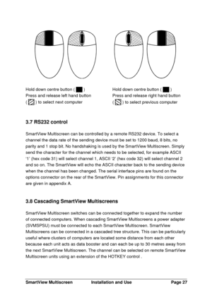 Page 28SmartView MultiscreenInstallation and UsePage 27Hold down centre button (  )
Press and release left hand button
(  ) to select next computerHold down centre button (  )
Press and release right hand button
(  ) to select previous computer
3.7 RS232 control
SmartView Multiscreen can be controlled by a remote RS232 device. To select a
channel the data rate of the sending device must be set to 1200 baud, 8 bits, no
parity and 1 stop bit. No handshaking is used by the SmartView Multiscreen. Simply
send the...