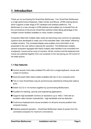 Page 7SmartView MultiscreenInstallation and UsePage 61. IntroductionThank you for purchasing the SmartView Multiscreen. Your SmartView Multiscreen
is a high performance Keyboard, Video monitor and Mouse  (KVM) sharing device
which supports a wide range of PC hardware and software platforms. The
Multiscreen is a new concept in KVM switches and enables you to benefit from all
the convenience of the proven SmartView switches whilst taking advantage of the
multiple monitor facilities available on many modern...