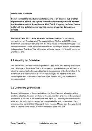 Page 16SmartView XProInstallation and UsePage 15IMPORTANT WARNINGDo not connect the SmartViews extender ports to an Ethernet hub or otherdigital network device. The signals carried on the twisted pair cable betweenthe SmartView and the AdderLink are ANALOGUE. Plugging the SmartView orAdderLink into a digital network device such as a hub may damage youdevicesUse of PS/2 and RS232 style mice with the SmartView - All of the mouse
connections from SmartView to PCs support either a PS/2 or an RS232 mouse.
SmartView...