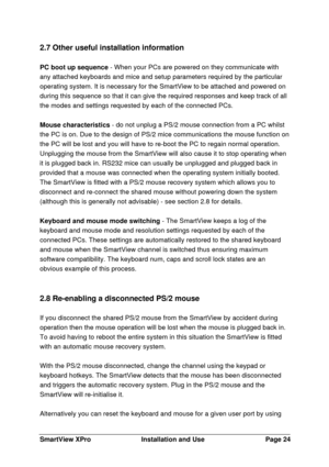 Page 25SmartView XProInstallation and UsePage 242.7 Other useful installation information
PC boot up sequence - When your PCs are powered on they communicate with
any attached keyboards and mice and setup parameters required by the particular
operating system. It is necessary for the SmartView to be attached and powered on
during this sequence so that it can give the required responses and keep track of all
the modes and settings requested by each of the connected PCs.
Mouse characteristics - do not unplug a...