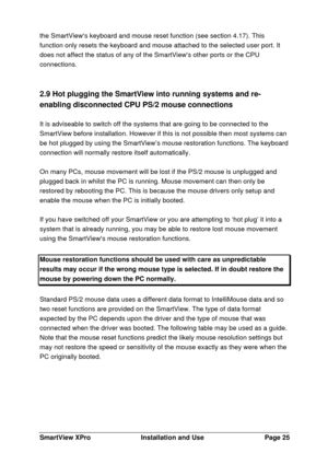 Page 26SmartView XProInstallation and UsePage 25the SmartViews keyboard and mouse reset function (see section 4.17). This
function only resets the keyboard and mouse attached to the selected user port. It
does not affect the status of any of the SmartViews other ports or the CPU
connections.
2.9 Hot plugging the SmartView into running systems and re-
enabling disconnected CPU PS/2 mouse connections
It is adviseable to switch off the systems that are going to be connected to the
SmartView before installation....