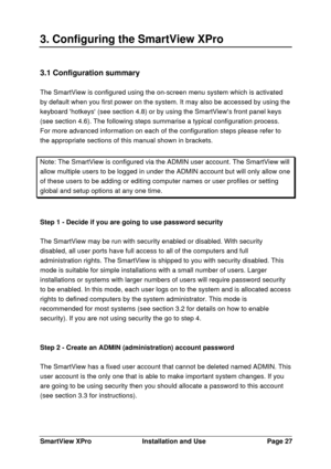 Page 28SmartView XProInstallation and UsePage 273. Configuring the SmartView XPro3.1 Configuration summary
The SmartView is configured using the on-screen menu system which is activated
by default when you first power on the system. It may also be accessed by using the
keyboard hotkeys (see section 4.8) or by using the SmartViews front panel keys
(see section 4.6). The following steps summarise a typical configuration process.
For more advanced information on each of the configuration steps please refer to
the...