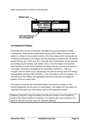 Page 45SmartView XProInstallation and UsePage 44name and password to access the SmartView.4.8 Keyboard hotkeys
SmartView XPro can be conveniently controlled using special keyboard hotkey
combinations. These hotkey combinations can be used to select computers and
perform a number of other useful functions. All of the hotkey control commands are
invoked by holding down the hotkeys and then pressing a command key. By default,
the two hotkeys are ‘CTRL’ and ‘ALT’, although other combinations can be selected
by...