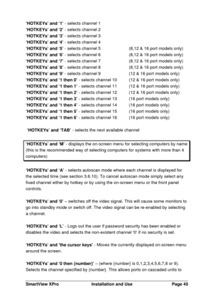 Page 46SmartView XProInstallation and UsePage 45‘HOTKEYs’ and ‘1’ - selects channel 1
‘HOTKEYs’ and ‘2’ - selects channel 2
‘HOTKEYs’ and ‘3’ - selects channel 3
‘HOTKEYs’ and ‘4’ - selects channel 4
‘HOTKEYs’ and ‘5’ - selects channel 5 (8,12 & 16 port models only)
‘HOTKEYs’ and ‘6’ - selects channel 6(8,12 & 16 port models only)
‘HOTKEYs’ and ‘7’ - selects channel 7(8,12 & 16 port models only)
‘HOTKEYs’ and ‘8’ - selects channel 8(8,12 & 16 port models only)
‘HOTKEYs’ and ‘9’ - selects channel 9 (12 & 16 port...