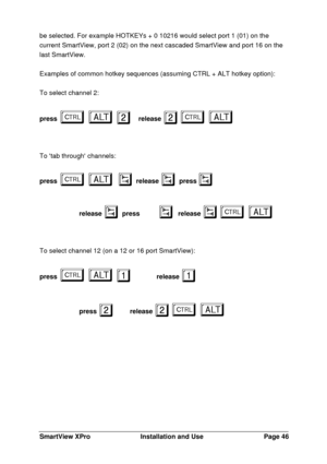 Page 47SmartView XProInstallation and UsePage 46be selected. For example HOTKEYs + 0 10216 would select port 1 (01) on the
current SmartView, port 2 (02) on the next cascaded SmartView and port 16 on the
last SmartView.
Examples of common hotkey sequences (assuming CTRL + ALT hotkey option):
To select channel 2:
pressba ba
2 2release 2 2ba ba
To tab through channels:
pressba ba
 v v
 release v v
 pressv v
release v v
 pressv v
release vba vba
To select channel 12 (on a 12 or 16 port SmartView):
pressba ba
1   1...