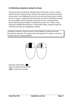 Page 48SmartView XProInstallation and UsePage 474.9 Selecting computers using the mouse
Computers may conveniently be selected using a three button mouse. In order to
switch to the next computer simply hold down the central mouse button (the wheel
mouse button on an IntelliMouse) and click on the left hand mouse button to select
the next computer. If password security has been set then the SmartView will select
the next available channel, otherwise it will select the next numerical channel.
Mouse switching may...