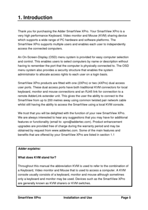 Page 6SmartView XProInstallation and UsePage 51. IntroductionThank you for purchasing the Adder SmartView XPro. Your SmartView XPro is a
very high performance Keyboard, Video monitor and Mouse (KVM) sharing device
which supports a wide range of PC hardware and software platforms. The
SmartView XPro supports multiple users and enables each user to independently
access the connected computers.
An On-Screen-Display (OSD) menu system is provided for easy computer selection
and control. This enables users to select...