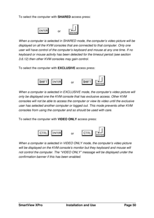 Page 51SmartView XProInstallation and UsePage 50To select the computer with SHARED access press:
e e   or   f f
When a computer is selected in SHARED mode, the computer’s video picture will be
displayed on all the KVM consoles that are connected to that computer. Only one
user will have control of the computer’s keyboard and mouse at any one time. If no
keyboard or mouse activity has been detected for the timeout period (see section
3.6.12) then other KVM consoles may gain control.
To select the computer with...