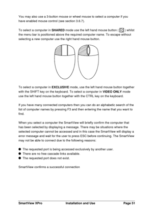 Page 52SmartView XProInstallation and UsePage 51You may also use a 3-button mouse or wheel mouse to select a computer if you
have enabled mouse control (see section 3.6.7).
To select a computer in SHARED mode use the left hand mouse button (  ) whilst
the menu bar is positioned above the required computer name. To escape without
selecting a new computer use the right hand mouse button.To select a computer in EXCLUSIVE mode, use the left hand mouse button together
with the SHIFT key on the keyboard. To select a...