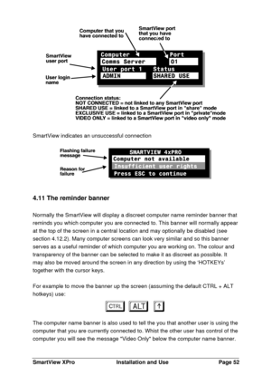 Page 53SmartView XProInstallation and UsePage 52SmartView indicates an unsuccessful connection4.11 The reminder banner
Normally the SmartView will display a discreet computer name reminder banner that
reminds you which computer you are connected to. This banner will normally appear
at the top of the screen in a central location and may optionally be disabled (see
section 4.12.2). Many computer screens can look very similar and so this banner
serves as a useful reminder of which computer you are working on. The...