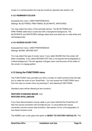 Page 55SmartView XProInstallation and UsePage 54screen in a central position but may be moved as required (see section 4.8)
4.12.3 REMINDER COLOUR
Accessed from menu: USER PREFERENCES
Settings: BLUE/TRANS, PINK/TRANS, BLUE/WHITE, WHITE/RED
You may select the colour of the reminder banner. The BLUE/TRANS and
PINK/TRANS select blue or pink text with a transparent background. The
BLUE/WHITE and WHITE/RED settings select blue and white text on solid white and
red backgrounds.
4.12.4 SCREEN SAVER TYPE
Accessed from...