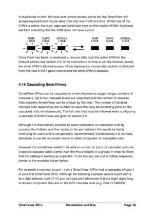 Page 57SmartView XProInstallation and UsePage 56is duplicated on both the local and remote access points but the SmartView will
accept keyboard and mouse data from only one KVM at a time. Whilst one of the
KVMs is active, the num, caps and scroll lock keys on the inactive KVMs keyboard
will flash indicating that the KVM does not have control.Once there has been no keyboard or mouse data from the active KVM for the
timeout period (see section 3.6.12 for instructions on how to set the timeout period),
the other...