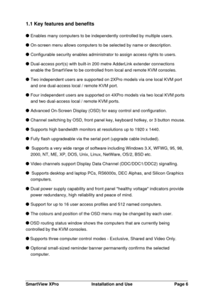 Page 7SmartView XProInstallation and UsePage 61.1 Key features and benefitsEnables many computers to be independently controlled by multiple users. On-screen menu allows computers to be selected by name or description. Configurable security enables administrator to assign access rights to users. Dual-access port(s) with built-in 200 metre AdderLink extender connections
enable the SmartView to be controlled from local and remote KVM consoles.Two independent users are supported on 2XPro models via one local KVM...