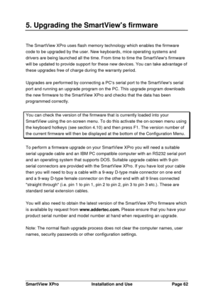 Page 63SmartView XProInstallation and UsePage 625. Upgrading the SmartViews firmwareThe SmartView XPro uses flash memory technology which enables the firmware
code to be upgraded by the user. New keyboards, mice operating systems and
drivers are being launched all the time. From time to time the SmartViews firmware
will be updated to provide support for these new devices. You can take advantage of
these upgrades free of charge during the warranty period.
Upgrades are performed by connecting a PCs serial port to...