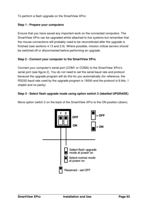 Page 64SmartView XProInstallation and UsePage 63To perform a flash upgrade on the SmartView XPro:
Step 1 - Prepare your computers
Ensure that you have saved any important work on the connected computers. The
SmartView XPro can be upgraded whilst attached to live systems but remember that
the mouse connections will probably need to be reconstituted after the upgrade is
finished (see sections 4.13 and 2.9). Where possible, mission critical servers should
be switched off or disconnected before performing an...