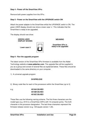 Page 65SmartView XProInstallation and UsePage 64Step 4 - Power off the SmartView XPro
Remove both power supplies from the XPro.
Step 5 - Power on the SmartView with the UPGRADE switch ON
Attach the power adapter to the SmartView whilst the UPGRADE switch is ON. The
green USER display should now show a lower case u. This indicates that the
SmartView is ready to be upgraded.
The display should now show:Step 6 - Run the upgrade program
The latest version of the SmartView XPro firmware is available from the Adder...