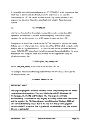 Page 66SmartView XProInstallation and UsePage 653) A data file that tells the upgrade program (SVXPRO.EXE) which binary code files
(HEX files) to download to the SmartView XPro and where to put each file.
Theoretically this DAT file can be modified so that only certain processors are
upgraded but do not do this unless specifically instructed by Adder technical
support.
e.g.4X16V129.DAT
Like the hex files, the first three digits represent the model number (e.g. 2X8
represents a SmartView 2XPro with 8 computer...