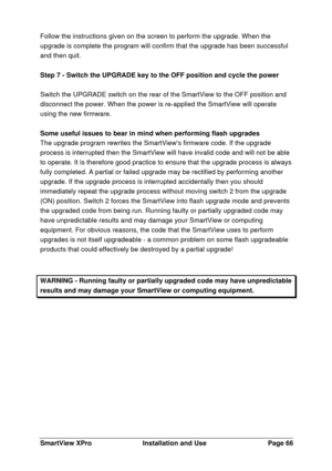 Page 67SmartView XProInstallation and UsePage 66Follow the instructions given on the screen to perform the upgrade. When the
upgrade is complete the program will confirm that the upgrade has been successful
and then quit.
Step 7 - Switch the UPGRADE key to the OFF position and cycle the power
Switch the UPGRADE switch on the rear of the SmartView to the OFF position and
disconnect the power. When the power is re-applied the SmartView will operate
using the new firmware.
Some useful issues to bear in mind when...