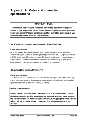 Page 68SmartView XProInstallation and UsePage 67Appendix A.  Cable and connector
specificationsIMPORTANT NOTEThe maximum cable lengths supported vary widely between devices andcables. It may be possible to use cables that are longer than those specifiedbelow with certain PCs and peripherals but this cannot be guaranteed. If youexperience problems try using shorter cables.A1. Keyboard, monitor and mouse to SmartView XPro
Cable specification:
All of the shared devices plug directly into the relevant ports at the...