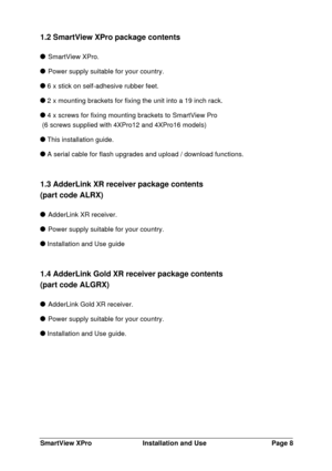Page 9SmartView XProInstallation and UsePage 81.2 SmartView XPro package contents SmartView XPro. Power supply suitable for your country. 6 x stick on self-adhesive rubber feet. 2 x mounting brackets for fixing the unit into a 19 inch rack. 4 x screws for fixing mounting brackets to SmartView Pro
 (6 screws supplied with 4XPro12 and 4XPro16 models) This installation guide. A serial cable for flash upgrades and upload / download functions.
1.3 AdderLink XR receiver package contents
(part code ALRX) AdderLink XR...