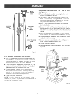 Page 16  
BLADEON 
WHEEL BLADE 
KNOB 
BLADETF{ACKING 
KNOB SQUARINGTHESAWTABLETOTHEBLADE 
SeeFigure13. 
[]Removethebladeguardbylooseningthetwoset 
screwswiththe4mmhexkey. 
[]Turnthelocklevercounterclockwisetounlockthe 
bladeguideassembly.Turningthebladeguideknob 
clockwise,raisethebladeguideassemblyasfarasit 
wil!go.Retightenthebladeguideknob. 
[]Placeasmallcombinationsquareonthesawtable 
besidetheblade. 
[]Loosenthetablelockhandleandrotatetheanglead- 
justmentknobtotiltthesawtableupordowntoalign...