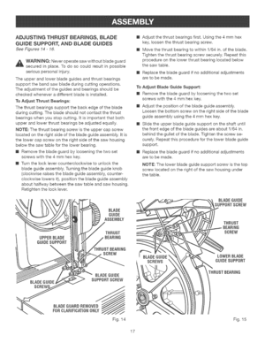 Page 17  
ADJUSTINGTHRUSTBEARINGS,BLADE 
GUIDESUPPORT,ANDBLADEGUIDES 
SeeFigures14-16. 
_WARNING:Neveroperatesawwithoutbladeguard 
securedinplace.Todosocouldresultinpossible 
seriouspersonalinjury. 
Theupperandlowerbladeguidesandthrustbearings 
supportthebandsawbladeduringcuttingoperations. 
Theadjustmentoftheguidesandbearingsshouldbe 
checkedwheneveradifferentbladeisinstalled. 
ToAdjustThrustBearings: 
Thethrustbearingssupportthebackedgeoftheblade 
duringcutting.Thebladeshouldnotcontactthethrust...