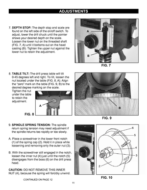 Page 1111
FIG. 8
ADJUSTMENTS
7.DEPTH STOP: The depth stop and scale are
found on the left side of the on/off switch. To
adjust, lower the drill chuck until the pointer
shows your desired depth on the scale .
Loosen the lower nut on the threaded shaft
(FIG. 7, A) until it bottoms out on the head
casting (B). Tighten the upper nut against the
lower nut to retain the adjustment.
8. TABLE TILT:
 The drill press table will tilt
0-45 degrees left and right. To tilt, loosen the
nut located under the table (FIG. 8,...