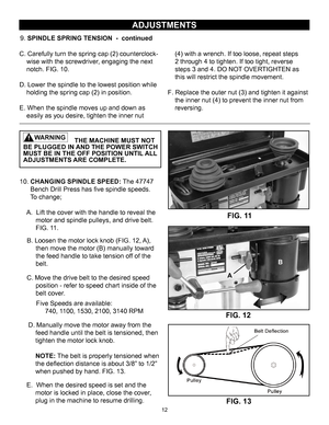 Page 1212
ADJUSTMENTS
    B. Loosen the motor lock knob (FIG. 12, A), 
         then move the motor (B) manually toward 
         the feed handle to take tension off of the    
         belt.
    C. Move the drive belt to the desired speed 
         position - refer to speed chart inside of the 
         belt cover.     
10.CHANGING SPINDLE SPEED: The 47747
Bench Drill Press has five spindle speeds.
To change;
    A.  Lift the cover with the handle to reveal the 
         motor and spindle pulleys, and drive...