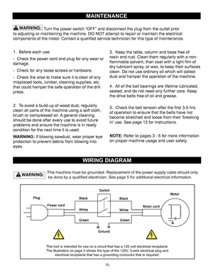 Page 1515MAINTENANCE
WIRING DIAGRAM
This machine must be grounded. Replacement of the power supply cable sho\
uld only 
 be done by a qualified electrician. See page 5 for additional electrical information.
1. Before each use:
-  Check the power cord and plug for any wear or 
damage.
-  Check for any loose screws or hardware.
-  Check the area to make sure it is clear of any 
misplaced tools, lumber, cleaning supplies, etc. 
that could hamper the safe operation of the drill 
press.
2. To avoid a build-up of...