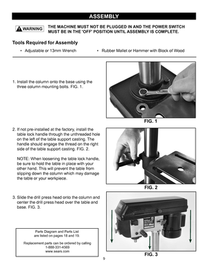 Page 9FIG. 1
ASSEMBLY
THE MACHINE MUST NOT BE PLUGGED IN AND THE POWER SWITCH 
            MUST BE IN THE 'OFF' POSITION UNTIL ASSEMBLY IS COMPLETE.
FIG. 2
1. Install the column onto the base using the
three column mounting bolts. FIG. 1.
2. If not pre-installed at the factory, install the
table lock handle through the unthreaded hole
on the left of the table support casting. The
handle should engage the thread on the right
side of the table support casting. FIG. 2. NOTE: When loosening the table lock...