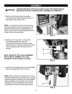Page 10THE MACHINE MUST NOT BE PLUGGED IN AND THE POWER SWITCH 
            MUST BE IN THE 'OFF' POSITION UNTIL ASSEMBLY IS COMPLETE.
ASSEMBLY
10
5. Slide the 1/2” chuck (FIG. 5, A) over the pre-installed spindle (B). Open the
chuck jaws fully and tap into place using a
rubber mallet or a hammer and block of wood.
This will properly seat the chuck onto the
spindle.
FIG. 5
FIG. 4
A
B NOTE: NEVER HIT THE CHUCK ASSEMBLY 
WITH 
A METAL  HAMMER. This could 
damage the chuck assembly or spindle.
NOTE: 
 It is...