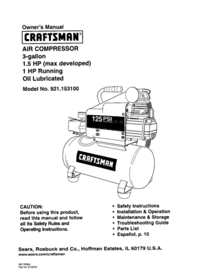 Page 1  
OwnersManual 
AIRCOMPRESSOR 
3-gallon 
1.5HP(maxdeveloped) 
1HPRunning 
OilLubricated 
ModelNo.921.153100 
CAUTION: 
Beforeusingthisproduct, 
readthismanualandfollow 
allitsSafetyRulesand 
OperatingInstructions. •Safetyinstructions 
•Installation&Operation 
•Maintenance&Storage 
•TroubleshootingGuide 
•PartsList 
•Espa_ol,p.10 
Sears,RoebuckandCo.,HoffmanEstates,IL60179U.S.A. 
www.sears.com/craftsman 
06/17#2004 
PartNO.E100731  