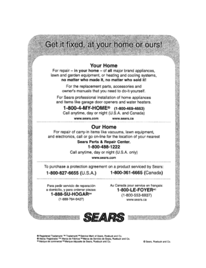 Page 20  
YourHome 
Forrepair-inyourhome-ofallmajorbrandappliances, 
lawnandgardenequipment,orheatingandcoolingsystems, 
nomatterwhomadeit,nomatterwhosoldit! 
Forthereplacementparts,accessoriesand 
ownersmanualsthatyouneedtodo-it-yourself. 
ForSearsprofessionalinstallationofhomeappliances 
anditemslikegaragedooropenersandwaterheaters. 
1-800-4-MY-HOME®(1-800-469-4663) 
Callanytime,clayornight(U.S.A.andCanada) 
www.sears.comwww.sears.ca 
OurHome 
Forrepairofcarry-initemslikevacuums,lawnequipment,...