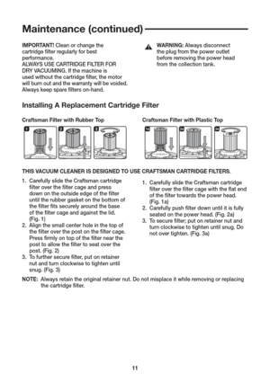 Page 1111
Maintenance (continued)
Installing A Replacement Cartridge Filter
Craftsman Filter with Rubber Top 
Craftsman Filter with Plastic Top
THIS VACUUM CLEANER IS DESIGNED TO USE CRAFTSMAN CARTRIDGE FILTERS.
1.  Carefully slide the Craftsman cartridge
     ﬁ lter over the ﬁ lter cage and press
     down on the outside edge of the ﬁ lter
     until the rubber gasket on the bottom of
     the ﬁ lter ﬁ ts securely around the base
     of the ﬁ lter cage and against the lid.
     (Fig. 1)
2.  Align the small...