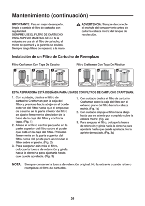 Page 2626
1231a2a3a
Mantenimiento (continuación)
Instalación de un Filtro de Cartucho de Reemplazo
Filtro Craftsman Con Tapa De Caucho Filtro Craftsman Con Tapa De PlásticoIMPORTANTE: Para un mejor desempeño, 
limpie o cambie el  ltro de cartucho con 
regularidad.
SIEMPRE USE EL FILTRO DE CARTUCHO 
PARA ASPIRAR MATERIAL SECO. Si la 
máquina se usa sin el  ltro de cartucho, el 
motor se quemará y la garantía se anulará. 
Siempre tenga  ltros de repuesto a la mano.
ESTA ASPIRADORA ESTÁ DISEÑADA PARA USARSE CON...