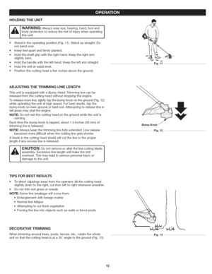 Page 12  
HOLDINGTHEUNiT 
iA!ea in ,!  bodyprotectiontoreducetheriskofinjurywhenoperating 
thisunit. 
•Standintheoperatingposition(Fig.11).Standupstraight.Do 
notbendover. 
Keepfeetapartandfirmlyplanted. 
Holdtheshaftgripwiththerighthand.Keeptherightarm 
slightlybent. 
Holdthehandlewiththelefthand.Keeptheleftarmstraight. 
Holdtheunitatwaistlevel. 
Positionthecuttingheadafewinchesabovetheground. Fig.11 
ADJUSTINGTHETRIMMINGLiNELENGTH 
ThisunitisequippedwithaBumpHead.Trimminglinecanbe...