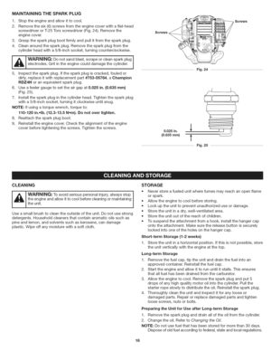 Page 16  
MAiNTAiNiNGTHESPARKPLUG 
1.Stoptheengineandallowittocool. 
2.Removethesix(6)screwsfromtheenginecoverwithaflat-head 
screwdriverorT-25Torxscrewdriver(Fig.24).Removethe 
enginecover. 
3.Graspthesparkplugbootfirmlyandpullitfromthesparkplug. 
4.Cleanaroundthesparkplug.Removethesparkplugfromthe 
cylinderheadwitha5/8-inchsocket,turningcounterclockwise. 
I,_IWARNING:Donotsandblast,scrapeorcleansparkplugi  electrodes.Gritintheenginecoulddamagethecylinder....