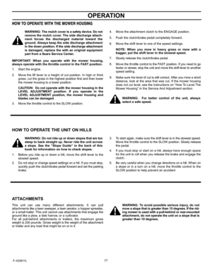 Page 17  
OPERATION 
HOWTOOPERATEWITHTHEMOWERHOUSING 
WARNING:Themulchcoverisasafetydevice.Donot 
removethemulchcover.Thesidedischargeattach- 
mentforcesthedischargedmaterialtowardthe 
ground.Alwayskeepthesidedischargeattachment 
inthedownposition.Ifthesidedischargeattachment 
isdamaged,replacethewithanoriginalequipment 
partfromaSearsServiceCenter. 
IMPORTANT:Whenyouoperatewiththemowerhousing, 
alwaysoperatewiththethrottlecontrolintheFASTposition. 
1.Starttheengine. 
2....