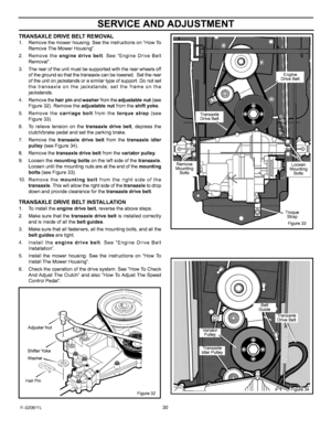 Page 30  
SERVICEANDADJUSTMENT 
TRANSAXLEDRIVEBELTREMOVAL 
1.Removethemowerhousing.SeetheinstructionsonHowTo 
RemoveTheMowerHousing. 
2.Removetheenginedrivebelt.SeeEngineDriveBelt 
Removal. 
3.Therearoftheunitmustbesupportedwiththerearwheelsoff 
ofthegroundsothatthetransaxtecanbelowered.Settherear 
oftheunitonjackstandsorasimilartypeofsupport.Donotset 
thetransaxleonthejackstands;settheframeonthe 
jackstands. 
4.Removethehairpinandwasherfromtheadjustablenut(see 
Figure32).Removetheadjustablenutfromtheshiftyoke....