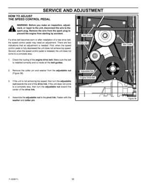 Page 32  
SERVICEANDADJUSTMENT 
HOWTOADJUST 
THESPEEDCONTROLPEDAL 
WARNING:Beforeyoumakeaninspection,adjust- 
_ment,orrepairtotheunit,disconnectthewiretothe 
sparkplug.Removethewirefromthesparkplugto 
preventtheenginefromstartingbyaccident. 
Ifadrivebeltbecomeswornorafterinstallationofanewdrivebelt, 
thespeedcontrolpedalmayneedanadjustment.Therearetwo 
indicationsthatanadjustmentisneeded.First,whenthespeed 
controlpedalisfullydepressedtheunitdoesnotachievetopspeed....