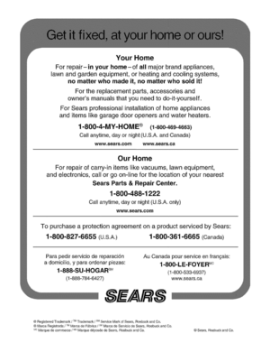 Page 65  
YourHome 
Forrepair-inyourhome-ofallmajorbrandappliances, 
lawnandgardenequipment,orheatingandcoolingsystems_ 
nomatterwhomadeit,nomatterwhosolditr 
Forthereplacementparts,accessoriesand 
ownersmanualsthatyouneedtedo-it-yourself. 
ForSearsprofessionalinstallationofhomeappliances 
anditemslikegaragedooropenersandwaterheaters, 
Callan_ime,dayornight(U.S,A,andCanada) 
www,sear&comwww,sears;ca 
OurHome: 
Forrepairofcar_-initemslikevacuums,lawnequipment,...