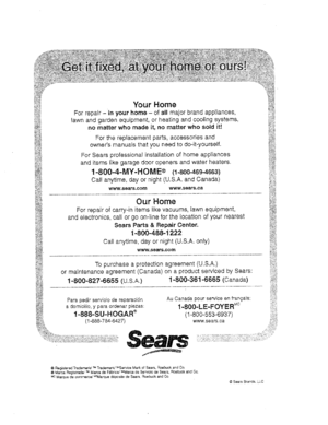 Page 20  
YourHome 
Forrepair-inyourhome-ofallmajorbrandappfiances, 
lawnandgardenequipment,orheatingandcoolingsystems, 
nomatterwhomadeit,nomatterwhosoldit! 
Forthereplacementparts,accessoriesand 
ownersmanualsthatyouneedtodo-it-yourself. 
ForSearsprofessionalinstallationofhomeappliances 
anditemslikegaragedooropenersandwaterheaters. 
1-800-4-MY-HOME®(1-800-469-4663) 
Cal!anytime,dayornight(U.S.A.andCanada) 
www.sears.comwww.sears.ca_;,_ 
OurHome__ 
Forrepairofcarry-initemslikevacuums,lawnequipment,...