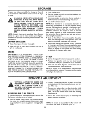 Page 13  
STORAGE 
®Drainthefueltank  Prepareyourchipper-shredderforstorageattheend 
oftheseasonoriftheunitwillnotbeusedfor30days 
ormore. 
WARNING:NEVERSTOREMACHINE  WITHFUELINTHEFUELTANKINSIDE 
OFBUILDINGWHEREFUMESMAY 
REACHANOPENFLAMEORSPARK,OR 
WHEREIGNITIONSOURCESARE 
PRESENTSUCHASHOTWATERAND 
SPACEHEATERS,FURNACES,CLOTHES 
DRYERS,STOVES,ELECTRICMOTORS, 
ETC. 
NOTE:Ayearlycheck-upbyyourlocalSearsService 
Centerisagoodwaytomakecertainyourchipper- 
shredderwillprovidemaximumperformanceforthe 
nextseason...