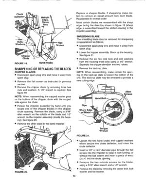 Page 14  
Chute 
Deflector. 
Hairpin_ 
Clips, 
Clevis 
Pins 
--_Hex 
Nuts 
Washers 
Screen 
Chipper 
Chute 
FIGURE19. HandKnobs 
SHARPENINGORREPLACINGTHEBLADES 
CHIPPERBLADES 
®Disconnectsparkplugwireandmoveitawayfrom 
sparkplug 
eRemovetheflailscreenasinstructedinprevious 
section 
eRemovethechipperchutebyremovingthreehex 
nutsandwashers.A1/2wrenchisrequired_See 
figure19. 
NOTE:Whenreassembling,thecuppedwashergoes 
onthebottomofthechipperchutewiththecupped 
sideagainstthechute....