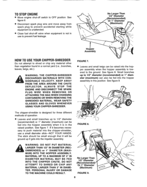Page 8  
TOSTOPENGINE 
•Moveengineshut-offswitchtoOFFpositionSee 
figure6 
•Disconnectsparkplugwireandmoveawayfrom 
sparkplugtopreventaccidentalstartingwhile 
equipmentisunattended. 
eClosefuelshut-offvalvewhenequipmentisnotin 
usetopreventfuelleakage. 
Hopper 
Assembly NoLargerThan 
1/2Diameter 
Recommended) 
(Maximum) 
\ 
HOWTOUSEYOURCHIPPER-SHREDDER 
Donotattempttoshredorchipanymaterialother 
thanvegetationfoundinanormalyard(i..e,branches, 
leaves,twigs,etc.) 
WARNING:THECHIPPER-SHREDDER...