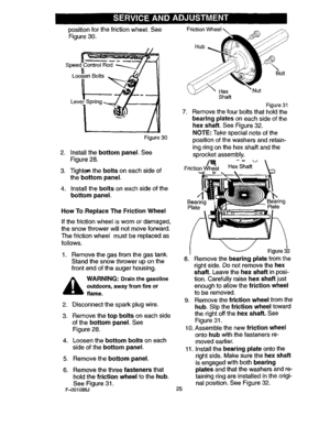 Page 25  
positionforthefrictionwheel.See 
Figure30. 
Leverl_,@- _Spring_/J 
Figure30 
2.Installthebottompanel.See 
Figure28. 
3.Tighte_theboltsoneachsideof 
thebottompanel. 
4.Installtheboltsoneachsideofthe 
bottompanel. 
HowToReplaceTheFrictionWheel 
Ifthefrictionwheeliswornordamaged, 
thesnowthrowerwillnotmoveforward. 
Thefrictionwheelmustbereplacedas 
follows. 
1.Removethegasfromthegastank. 
Standthesnowthroweruponthe 
frontendoftheaugerhousing. 
,_WARNING:Drainthegasoline  outdoors,awayfromfireor 
flame....