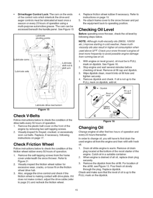 Page 15  
Drive/AugerControlLock:Thecamontheends 
ofthecontrolrodswhichinterlockthedriveand 
augercontrolsmustbelubricatedatleastoncea 
seasonorevery25hoursofoperationusinga 
multi-purposeautomotivegrease.Thecamcanbe 
accessedbeneaththehandlepanel.SeeFigure15 
Lubricate 
pivotinc)oints 
i 
Lubricate 
Lubricateaxle ---.,Lubricate 
shiftrod& 
arm 
} 
Lubricatedri_emechanism 
Figure15 
CheckV-Belts 
Followinstructionsbelowtochecktheconditionofthe 
drivebeltsevery50hoursofoperation....